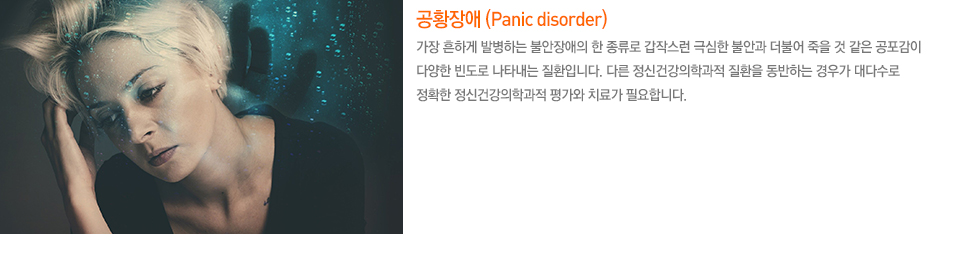 공황장애 (Panic discorder) 가장 흔하게 발병하는 불안장애의 한 종류로 갑작스런 극심한 불안과 더불어 죽을 것 같은 공포감이 다양한 빈도로 나타내는 질환입니다. 다른 정신건강의학과적 질환을 동반하는 경우가 대다수로 정확한 정신건강의학과적 평가와 치료가 필요합니다.