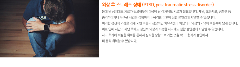 외상 후 스트레스 장애 (PTSD, post traumatic stress disorder) 몸에 난 상처에도 치료가 필요하듯이 마음에 난 상처에도 치료가 필요합니다. 재난, 교통사고, 성폭행 등 충격적이거나 두려운 사건을 경험하거나 목격한 이후에 심한 불안감에 시달릴 수 있습니다. 이러한 정신적 외상을 겪게 되면 마음의 정상적인 치유과정이 차단되어 외상의 기억이 마음속에 남게 됩니다. 이로 인해 시간이 지난 후에도 정신적 외상과 비슷한 자극에도 심한 불안감에 시달릴 수 있습니다. 사고 초기에 적절한 치료를 통해서 심각한 상황으로 가는 것을 막고, 충격과 불안에서 더 빨리 회복할 수 있습니다. 