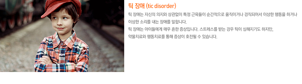 틱 장애 (tic disorder) 틱 장애는 자신의 의지와 상관없이 특정 근육들이 순간적으로 움직이거나 경직되어서 이상한 행동을 하거나 이상한 소리를 내는 장애를 말합니다. 틱 장애는 아이들에게 매우 흔한 증상입니다. 스트레스를 받는 경우 틱이 심해지기도 하지만, 약물치료와 행동치료를 통해 증상이 호전될 수 있습니다. 