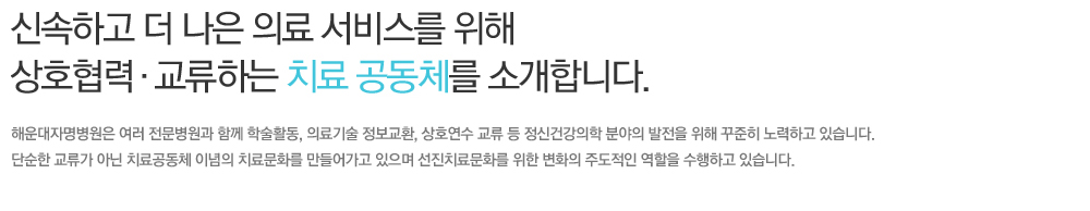 신속하고 더 나은 의료 서비스를 위해 상호협력 교류하는 치료 공동체를 소개합니다. 해운대자명병원은 여러 전문병원과 함께 학술활동, 의료기술 정보교환, 상호연수 교류 등 정신건강의학 분야의 발전을 위해 꾸준히 노력하고 있습니다. 단순한 교류가 아닌 치료공동체 이념의 치료문화를 만들어가고 있으며 선진치료문화를 위한 변화의 주도적인 역할을 수행하고 있습니다.